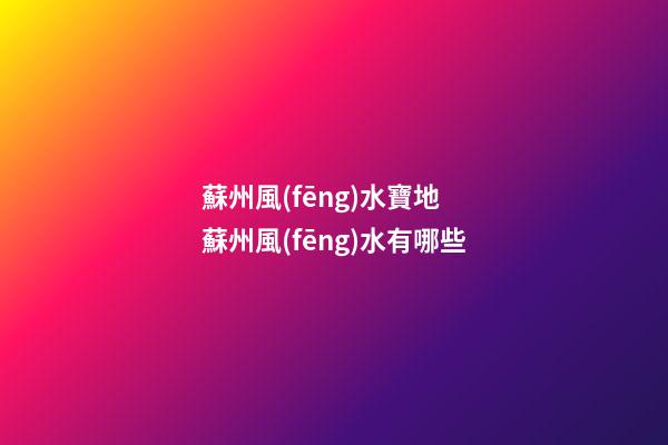 蘇州風(fēng)水寶地 蘇州風(fēng)水有哪些